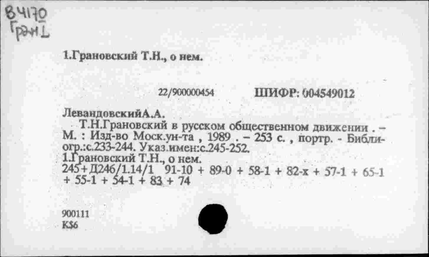 ﻿вчцо
1.Грановский Т.Н., о нем.
ШИФР: 004549012
22/900000454
ЛевандовскийАЛ.
, Т.Н.Грановский в русском общественном движении . -М. : Изд-во Моск.ун-та , 1989 . - 253 с. , поргр. - Библи-ого.:с.233-244. Указ.имен:с245-252.
ЦГрановский ТЛ., о нем.
245+Д246/1.14/1 91-10 + 89-0 + 58-1 + 82-х + 57-1 + 65-1 + 55-1 + 54-1 + 83 + 74
900Ш
К$6